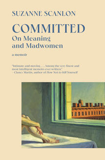 The cover of Committed: On Meaning and Madwomen by Suzanne Scanlon. Text reads "SUZANNE SCANLONG; COMITTED: On Meaning and Madwomen; a memoir; "Intimate and moving...Among the very finest and most intelligent memoirs ever written," Clancy Martin, author of How Not to Kill Yourself.